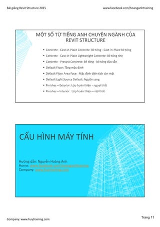 Bài giảng Revit Structure 2015 www.facebook.com/hoanganhtraining
Company: www.huytraining.com
MỘT SỐ TỪ TIẾNG ANH CHUYÊN NGÀNH CỦA
REVIT STRUCTURE
 Concrete - Cast-in-Place Concrete: Bê tông - Cast-in-Place bê tông
 Concrete - Cast-in-Place Lightweight Concrete: Bê tông nhẹ
 Concrete - Precast Concrete: Bê tông - bê tông đúc sẵn
 Default Floor: Tầng mặc định
 Default Floor Area Face: Mặc định diện tích sàn mặt
 Default Light Source Default: Nguồn sang
 Finishes – Exterior: Lớp hoàn thiện - ngoại thất
 Finishes – Interior: Lớp hoàn thiện – nội thất
CẤU HÌNH MÁY TÍNH
Hướng dẫn: Nguyễn Hoàng Anh
Home: www.facebook.comhoanganhtraining
Company: www.huytraining.com
Trang 11
 