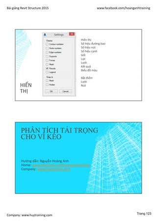 Bài giảng Revit Structure 2015 www.facebook.com/hoanganhtraining
Company: www.huytraining.com
HIỂN
THỊ
Hiển thị
Số hiệu đường bao
Số hiệu nút
Số hiệu cạnh
Gối
Lực
Lưới
Kết quả
Biểu đồ màu
Bắt điểm
Lưới
Nút
PHÂN TÍCH TẢI TRỌNG
CHO VÌ KÈO
Hướng dẫn: Nguyễn Hoàng Anh
Home: www.facebook.comhoanganhtraining
Company: www.huytraining.com
Trang 123
 