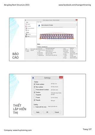 Bài giảng Revit Structure 2015 www.facebook.com/hoanganhtraining
Company: www.huytraining.com
BÁO
CÁO
Kích thước dầm
Gối đỡ
Tải trọng và kết quả
Loại tải và tổ hợp
Thành phần lực
Giá trị cực đại, cực tiểu
Kết quả chi tiết
Chọn loạt tải cần hiển thị
Hình vẽ
Số nút
Số thanh
Số cấu kiện
Mặt cắt dọc dầm
Gối đỡ
Lực tác dụng
Biểu đồ kết quả
THIẾT
LẬP HIỂN
THỊ
Số hiệu nút
Số hiệu thanh
Số thành viên
Tiết diện thanh dầm
Gối đỡ
Lực tác dụng
Kết quả
Hiện tỷ lệ hiển thị
Trang 127
 