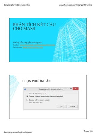 Bài giảng Revit Structure 2015 www.facebook.com/hoanganhtraining
Company: www.huytraining.com
PHÂN TÍCH KẾT CẤU
CHO MASS
Hướng dẫn: Nguyễn Hoàng Anh
Home: www.facebook.comhoanganhtraining
Company: www.huytraining.com
CHỌN PHƯƠNG ÁN
Chọn tất cả khối trong dự án
Chọn khối đã lựa chọn
Trang 128
 