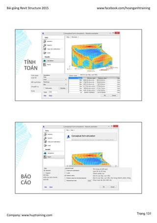 Bài giảng Revit Structure 2015 www.facebook.com/hoanganhtraining
Company: www.huytraining.com
TÍNH
TOÁN
Tính toán
Loại tải
Kết quả theo
Chuyển vị
Tỷ lệ
Giá trị cực đại, cực tiểu
BÁO
CÁO
Dữ liệu
Hiển thị kích thước
Gối đỡ
Tải trọng và kết quả
Loại tải và tổ hợp
Thành phần lực
Giá trị cực đại, cực tiểu
Giá trị cực đại, cực tiểu cho từng thành phần riêng
Chọn loạt tải cần hiển thị
Trang 131
 