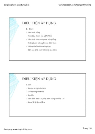 Bài giảng Revit Structure 2015 www.facebook.com/hoanganhtraining
Company: www.huytraining.com
ĐIỀU KIỆN ÁP DỤNG
1. Dầm:
- Dầm phải thẳng
- Theo tiêu chuẩn của USA (AISC)
- Dầm phải nằm trong một mặt phẳng
- Không được cắt xuyên qua dầm khác
- Không có dầm hình vòng tròn
- Dầm sàn phải nằm trên một cao trình
ĐIỀU KIỆN ÁP DỤNG
2. Sàn:
- Sàn chỉ có một phương
- Sàn bê tông cốt thép
- Sàn liền
- Dầm nằm dưới sàn, mặt dầm trùng với mặt sàn
- Sàn phải là tấm phẳng
Trang 133
 