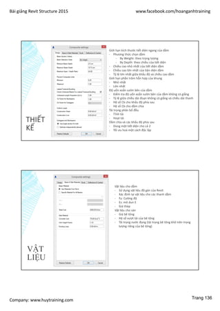 Bài giảng Revit Structure 2015 www.facebook.com/hoanganhtraining
Company: www.huytraining.com
THIẾT
KẾ
Giới hạn kích thước tiết diện ngang của dầm
- Phương thức chọn dầm
- By Weight: theo trọng lượng
- By Depth: theo chiều của tiết diện
- Chiều cao nhỏ nhất của tiết diện dầm
- Chiều cao lớn nhất của tiện diện dầm
- Tỷ lệ lớn nhất giữa khẩu độ và chiều cao dầm
Giới hạn phần trăm hỗn hợp của khung
- Nhỏ nhất
- Lớn nhất
Độ uốn xoắn sườn bên của dầm
- Kiểm tra độ uốn xoắn sườn bên của dầm không có giằng
- Tỷ lệ giữa chiều dài đoạn không có giằng và chiều dài thanh
- Hệ số Cb cho khẩu độ phía sau
- Hệ số Cb cho dầm chìa
Tải trọng phân bố đều
- Tĩnh tải
- Hoạt tải
Dầm chìa và các khẩu độ phía sau
- Dùng một tiết diện cho cả 2
- Tối ưu hoá một cách độc lập
VẬT
LIỆU
Vật liệu cho dầm
- Sử dụng vật liệu đã gán của Revit
- Xác định lại vật liệu cho các thanh dầm
- Fy: Cường độ
- Es: mô dun E
- Giá thép
Vật liệu cho sàn
- Giá bê tông
- Hệ số vượt tải của bê tông
- Tải trọng nước đọng (tải trọng bê tông khô trên trọng
lượng riêng của bê tông)
Trang 136
 