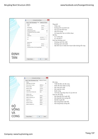Bài giảng Revit Structure 2015 www.facebook.com/hoanganhtraining
Company: www.huytraining.com
ĐINH
TÁN
Tổng thể
- Chiều cao
- Đường kính của đinh tán
- Giá của một đinh tán
- Hệ số tỷ trọng
- Sử dụng đinh tán có nhiều đoạn
Vật liệu
- Fy: Cường độ
- Es: mô dun E
Giới hạn khoảng cách
- Khoảng cách lớn nhất
- Khoảng cách nhỏ nhất
- Đặt đinh tán ít nhất trên thanh dầm không hỗn hợp
ĐỘ
VÕNG
VÀ
CONG
Độ cong
- Thiết kế dầm với độ cong
- Khẩu độ nhỏ nhất bị cong
- Độ cong nhỏ nhất
- Độ cong lớn nhất
- Bước cong
- Tính độ cong thép theo % của tĩnh tải
Giới hạn độ võng
- Độ võng kết cấu tuyệt đối
- Độ võng kết cấu tương đối
- Độ bền tuyệt đối
- Độ trùng khớp tuyệt đối
- Độ trùng khớp tương đối
Trang 137
 