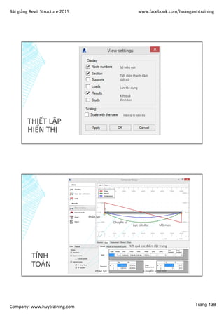 Bài giảng Revit Structure 2015 www.facebook.com/hoanganhtraining
Company: www.huytraining.com
THIẾT LẬP
HIỂN THỊ
Số hiệu nút
Tiết diện thanh dầm
Gối đỡ
Lực tác dụng
Kết quả
Đinh tán
Hiện tỷ lệ hiển thị
TÍNH
TOÁN
Phản lực
Chuyển vị
Lực cắt dọc Mô men
Phản lực Chuyển vị tại nút
Kết quả các điểm đặt trưng
Trang 138
 