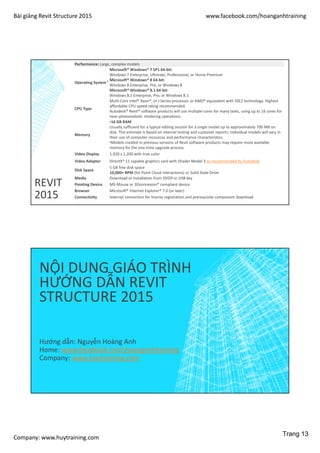 Bài giảng Revit Structure 2015 www.facebook.com/hoanganhtraining
Company: www.huytraining.com
REVIT
2015
Performance: Large, complex models
Operating System ¹
Microsoft® Windows® 7 SP1 64-bit:
Windows 7 Enterprise, Ultimate, Professional, or Home Premium
Microsoft® Windows® 8 64-bit:
Windows 8 Enterprise, Pro, or Windows 8
Microsoft® Windows® 8.1 64-bit:
Windows 8.1 Enterprise, Pro, or Windows 8.1
CPU Type
Multi-Core Intel® Xeon®, or i-Series processor or AMD® equivalent with SSE2 technology. Highest
affordable CPU speed rating recommended.
Autodesk® Revit® software products will use multiple cores for many tasks, using up to 16 cores for
near-photorealistic rendering operations.
Memory
•16 GB RAM
Usually sufficient for a typical editing session for a single model up to approximately 700 MB on
disk. This estimate is based on internal testing and customer reports. Individual models will vary in
their use of computer resources and performance characteristics.
•Models created in previous versions of Revit software products may require more available
memory for the one-time upgrade process.
Video Display 1,920 x 1,200 with true color
Video Adapter DirectX® 11 capable graphics card with Shader Model 3 as recommended by Autodesk.
Disk Space
5 GB free disk space
10,000+ RPM (for Point Cloud interactions) or Solid State Drive
Media Download or installation from DVD9 or USB key
Pointing Device MS-Mouse or 3Dconnexion® compliant device
Browser Microsoft® Internet Explorer® 7.0 (or later)
Connectivity Internet connection for license registration and prerequisite component download
NỘI DUNG GIÁO TRÌNH
HƯỚNG DẪN REVIT
STRUCTURE 2015
Hướng dẫn: Nguyễn Hoàng Anh
Home: www.facebook.comhoanganhtraining
Company: www.huytraining.com
Trang 13
 