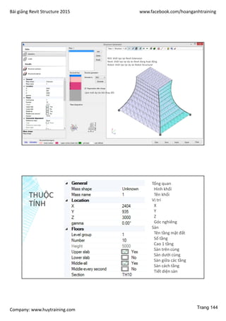Bài giảng Revit Structure 2015 www.facebook.com/hoanganhtraining
Company: www.huytraining.com
Làm mới dự án khi thay đổi
REX: khởi tạo tại Revit Extension
Revit: khởi tạo tại dự án Revit đang hoạt động
Robot: khởi tạo tại dự án Robot Structural
THUỘC
TÍNH
Tổng quan
Hình khối
Tên khối
Vị trí
X
Y
Z
Góc nghiêng
Sàn
Tên tầng mặt đất
Số tầng
Cao 1 tầng
Sàn trên cùng
Sàn dưới cùng
Sàn giữa các tầng
Sàn cách tầng
Tiết diện sàn
Trang 144
 