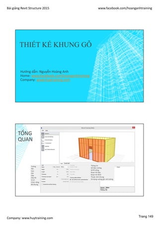Bài giảng Revit Structure 2015 www.facebook.com/hoanganhtraining
Company: www.huytraining.com
THIẾT KẾ KHUNG GỖ
Hướng dẫn: Nguyễn Hoàng Anh
Home: www.facebook.comhoanganhtraining
Company: www.huytraining.com
TỔNG
QUAN
Tường
Tên
Cao
Dài
Dày
Dày lõi
Vị trí
Chức năng
Bỏ khung
Thông tin
Số hiệu tường
Số lỗ trống
Đoạn hở đáy
Đoạn hở đỉnh
Thuộc tính khung
Sử dụng vuông góc với tường
Trang 149
 