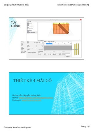 Bài giảng Revit Structure 2015 www.facebook.com/hoanganhtraining
Company: www.huytraining.com
TÙY
CHỈNH
Tường
Tên
Cao
Dài
Dày
Dày lõi
Vị trí
Chức năng
Bỏ khung
Tọa độ cấu kiện
Thuộc tính
Cao
Rộng
Xoay
Loại thanh
Vật liệu
THIẾT KẾ 4 MÁI GỖ
Hướng dẫn: Nguyễn Hoàng Anh
Home: www.facebook.comhoanganhtraining
Company: www.huytraining.com
Trang 152
 