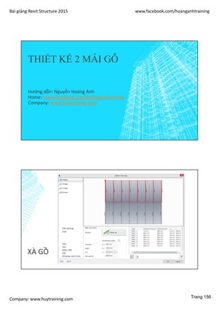 Bài giảng Revit Structure 2015 www.facebook.com/hoanganhtraining
Company: www.huytraining.com
THIẾT KẾ 2 MÁI GỖ
Hướng dẫn: Nguyễn Hoàng Anh
Home: www.facebook.comhoanganhtraining
Company: www.huytraining.com
XÀ GỒ
Cầu phong
Loại
Dày
Sâu
Điểm đặt
Cắt
Khoảng cách chia
Trang 156
 