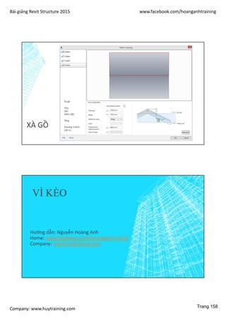 Bài giảng Revit Structure 2015 www.facebook.com/hoanganhtraining
Company: www.huytraining.com
XÀ GỒ
Xà gồ
Dày
Sâu
Điểm đặt
Tầng
Khoảng chênh
Cắt h1
VÌ KÈO
Hướng dẫn: Nguyễn Hoàng Anh
Home: www.facebook.comhoanganhtraining
Company: www.huytraining.com
Trang 158
 
