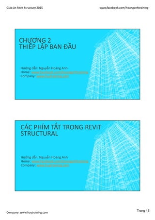 Giáo án Revit Structure 2015 www,facebook.com/hoanganhtraining
Company: www.huytraining.com
CHƯƠNG 2
THIẾP LẬP BAN ĐẦU
Hướng dẫn: Nguyễn Hoàng Anh
Home: www.facebook.comhoanganhtraining
Company: www.huytraining.com
CÁC PHÍM TẮT TRONG REVIT
STRUCTURAL
Hướng dẫn: Nguyễn Hoàng Anh
Home: www.facebook.comhoanganhtraining
Company: www.huytraining.com
Trang 15
 