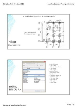 Bài giảng Revit Structure 2015 www.facebook.com/hoanganhtraining
Company: www.huytraining.com
VÍ DỤ
TCVN 5686:1992
THÔNG
TIN DỰ ÁN
Dữ liệu nhận dạng
- Tên tổ chức
- Tên viết tắt của tổ chức
- Tên tòa nhà
- Tên tác giả
Nhóm năng lượng
- Cài đặt năng lượng
Nhóm khác
- Ngày phát hành dự án
- Tình trạng dự án
- Tên khách hàng
- Địa chỉ dự án
- Tên dự án
- Mã số dự án
Trang 175
 