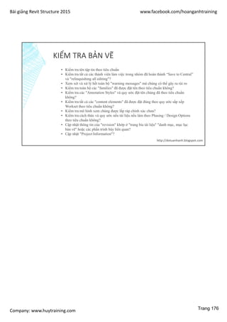 Bài giảng Revit Structure 2015 www.facebook.com/hoanganhtraining
Company: www.huytraining.com
KIỂM TRA BẢN VẼ
▪ Kiểm tra tên tập tin theo tiêu chuẩn
▪ Kiểm tra tất cả các thành viên làm việc trong nhóm đã hoàn thành “Save to Central”
và "relinquishing all editing"?
▪ Xem xét và xử lý hết toàn bộ "warning messages" mà chúng có thể gây ra rủi ro
▪ Kiểm tra toàn bộ các "families" đã được đặt tên theo tiêu chuẩn không?
▪ Kiểm tra các "Annotation Styles" và quy ước đặt tên chúng đã theo tiêu chuẩn
không?
▪ Kiểm tra tất cả các "content elements" đã được đặt đúng theo quy ước sắp xếp
Workset theo tiêu chuẩn không?
▪ Kiểm tra mô hình xem chúng được lắp ráp chính xác chưa?
▪ Kiểm tra cách thức và quy ước nếu tài liệu nếu làm theo Phasing / Design Options
theo tiêu chuẩn không?
▪ Cập nhật thông tin của "revision" khớp ở "trang bìa tài liệu" "danh mục, mục lục
bản vẽ" hoặc các phẩn trình bày liên quan?
▪ Cập nhật "Project Information"?
http://dotuanhanh.blogspot.com
Trang 176
 