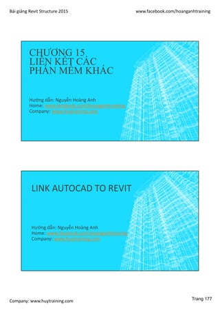 Bài giảng Revit Structure 2015 www.facebook.com/hoanganhtraining
Company: www.huytraining.com
CHƯƠNG 15
LIÊN KẾT CÁC
PHẦN MỀM KHÁC
Hướng dẫn: Nguyễn Hoàng Anh
Home: www.facebook.comhoanganhtraining
Company: www.huytraining.com
LINK AUTOCAD TO REVIT
Hướng dẫn: Nguyễn Hoàng Anh
Home: www.facebook.comhoanganhtraining
Company: www.huytraining.com
Trang 177
 