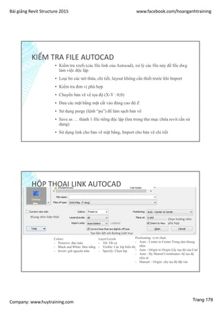 Bài giảng Revit Structure 2015 www.facebook.com/hoanganhtraining
Company: www.huytraining.com
KIỂM TRA FILE AUTOCAD
▪ Kiểm tra xrefs (các file link của Autocad), xử lý các file này để file dwg
làm việc độc lập
▪ Loại bỏ các nét thừa, chi tiết, layout không cần thiết trước khi Import
▪ Kiểm tra đơn vị phù hợp
▪ Chuyển bản vẽ về tọa độ (X-Y : 0;0)
▪ Đưa các mặt bằng mặt cắt vào đúng cao độ Z
▪ Sử dụng purge (lệnh “pu”) để làm sạch bản vẽ
▪ Save as … thành 1 file riêng độc lập (lưu trong thư mục chứa revit cần sử
dụng)
▪ Sử dụng link cho bản vẽ mặt bằng, Import cho bản vẽ chi tiết
HỘP THOẠI LINK AUTOCAD
Khung nhìn hiện thời
Colors:
- Preserve: đảo màu
- Black and White: Đen trắng
- Invert: giữ nguyên màu
Layer/Levels
- All: Tất cả
- Visible: Các lớp hiển thị
- Specify: Chọn lớp
Positioning: vị trí chọn
- Auto - Center to Center Trung tâm khung
nhìn
- Auto - Origin to Origin Lấy tọa độ của Cad
- Auto - By Shared Coordinates: hệ tọa dộ
chia sẻ
- Manual – Origin: chọ tọa độ đặt vào
Tạo liên kết với đường lưới trục
Chọn hướng nhìn
phù hợp
Trang 178
 