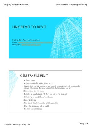 Bài giảng Revit Structure 2015 www.facebook.com/hoanganhtraining
Company: www.huytraining.com
LINK REVIT TO REVIT
Hướng dẫn: Nguyễn Hoàng Anh
Home: www.facebook.comhoanganhtraining
Company: www.huytraining.com
KIỂM TRA FILE REVIT
1, Kiểm tra chung:
▪ Kiểm tra đường dẫn, Server. Người vẽ, ….
▪ Mở file Revit cần link, kiểm tra và xác định đối tượng nào thuộc đối tượng kết cấu
và xem thông tin của đối tượng kết cấu (kích thước, tiết diện, cao độ)
2, Liên kết theo làm việc nhóm:
▪ Kiểm tra lại tọa độ của của File Revit cần link và File đang mở
▪ Kiểm tra lại hệ tọa độ Shared Coordinates
3, Làm việc độc lập:
▪ Xóa các nét thừa, bỏ bớt những gì không cần thiết
▪ Đưa 2 file cùng chung một hệ tọa độ
▪ Bỏ 2 file vào một thư mục
Trang 179
 