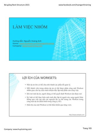 Bài giảng Revit Structure 2015 www.facebook.com/hoanganhtraining
Company: www.huytraining.com
LÀM VIỆC NHÓM
Hướng dẫn: Nguyễn Hoàng Anh
Home: www.facebook.comhoanganhtraining
Company: www.huytraining.com
LỢI ÍCH CỦA WORKSETS:
▪ Một dự án lớn có thể chia nhỏ thành các phần để quản lý.
▪ Mỗi thành viên trong nhóm dự án có thể được phân công một Workset
nhằm giao cho họ chịu trách nhiệm độc lập một phần của công việc.
▪ Khi mở một dự án, người dùng có thể quyết định Workset nào được mở
▪ Kỷ luật có thể thực hiện một cách độc lập từ người này sang người khác
thông qua việc tạo nên các nguyên tắc cụ thể trong các Workset trong
cùng một dự án (điển hình trong công ty AE)
▪ Hiển thị của một Workset có thể điều khiển qua từng view.
http://www.aecbytes.com
Trang 183
 