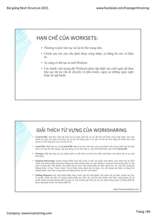 Bài giảng Revit Structure 2015 www.facebook.com/hoanganhtraining
Company: www.huytraining.com
HẠN CHẾ CỦA WORKSETS:
▪ Thường xuyên liên tục tải lại từ file trung tâm.
▪ Chỉnh sửa các yêu cầu phải được công nhận, cả bằng lời nói và điện
tử.
▪ Ai cũng có thể tạo ra một Workset.
▪ Các thành viên trong đội Worksets phải cập nhật vào cuối ngày để đảm
bảo các dự án vẫn di chuyển về phía trước, ngay cả những ngày nghỉ
hoặc đi ngã bệnh.
GIẢI THÍCH TỪ VỰNG CỦA WORKSHARING
▪ Central File: một kho chứa dữ liệu dự án chính gồm tất cả các dữ liệu mô hình công trình được chia nhỏ
thành các khu vực logic mà được tạo và lưu trữ trong một vị trí chia sẻ nào đó trên mạng để nhiều hơn một
người có thể cùng làm việc trên dự án đó.
▪ Local File: Một bản sao của Central file được lưu trên một máy trạm của thành viên trong nhóm dự án hoặc
một vị trí nào đó trên mạng. Tệp này đóng vai trò như một cơ cấu liên kết để làm việc trên Central file
▪ Workset: Một tập hợp của các thành phần có thể chỉnh sửa bởi duy nhất một thành viên nhóm dự án tại một
thời điểm.
▪ Element Borrowing: (mượn thành phần) một tiến trình có thể cho phép một thành viên nhóm dự án điều
chỉnh một thành phần (element) thông qua hoặc không kiểm tra một Workset. Element borrowing diễn ra một
cách tự động khi một thành viên nhóm dự án chọn một thành phần để hiệu chỉnh tùy vào việc đối tượng đó
không thuộc về hay “được mượn” bởi ai khác trong nhóm dự án chưa. Các đối tượng mà thuộc sử dụng bởi
những thành viên khác trong nhóm sẽ không được mở để “cho mượn”
▪ Editing Requests: Khi một thành phần được chỉnh sửa bởi một thành viên nhóm dự án khác, người này duy
trì quyền chỉnh sửa đối với những thành phần này. Bởi vậy mà khi một thành viên khác trong nhóm dự án
muốn chỉnh sửa một thành phần bị quản lý, anh ta phải gửi một yêu cầu tới người đang quản lý thành phần để
được cấp phép chỉnh sửa thành phần đó.
http://www.aecbytes.com
Trang 184
 