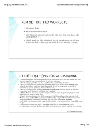 Bài giảng Revit Structure 2015 www.facebook.com/hoanganhtraining
Company: www.huytraining.com
XEM XÉT KHI TẠO WORKSETS:
▪ Kích thước dự án.
▪ Kích cỡ của các nhóm dự án.
▪ Các thành viên của đội tuyển vai trò (làm mẫu hoặc soạn thảo, kiến
trúc hoặc MEP, vv).
▪ Lập kế hoạch cẩn thận với đội ngũ làm thế nào xây dựng các mô hình
sẽ được chỉ định và được chia nhỏ thành Worksets đơn giản và hợp lý.
CƠ CHẾ HOẠT ĐỘNG CỦA WORKSHARING
▪ 1. Một người khởi tạo một dự án và bắt đầu xác lập những thông tin và hình học ban đầu. Mô hình
tham số công trình được phát triển hướng tới một điểm chắc chắn
▪ 2. Sau đó, những người khác yêu cầu và worksharing được thiết lập cho dự án
▪ 3. Revit tự động phân công những thành phần khác nhau của dự án cho các các Workset logic
▪ 4. Sau đó tệp tin được lưu lại như là một Central file đối với hệ thống mạng, và một hậu tố "-
central" được gắn với tệp tin này nhằm xác định rõ ràng.
▪ 5. Khi đó các thành viên sẽ lưu tệp Central file thành Local file trên máy tính của họ hoặc trên
mạng chung và đổi tên tệp với một hậu tố như "-bknittle"
▪ 6. Những Workset phụ có thể được tạo trong Local file của người dùng nhằm tập hợp các thành
phần công trình thành các nhóm logic
▪ 7. Người dùng thực hiện các điều chỉnh thông qua cơ chế Element Borrowing hoặc trả về một
Workset thông qua Local file của họ. Element borrowing trong một Workset được kiểm tra bởi
một thành viên khác trong nhóm có thể được thực hiện thông qua Editing Requests
▪ 8.Mỗi thành viên của nhóm tạo tệp Local file thông thường và cũng lưu nó tới tệp Central file trong
cả ngày
▪ 9. Mỗi thành viên nhóm nạp lại tệp Central file nhằm đồng bộ lên tệp Local file của họ.
▪ 10. Người dùng với những Workset được kiểm tra có thể bỏ quyền quản lý của mình bất cứ khi nào
http://www.aecbytes.com
Trang 185
 