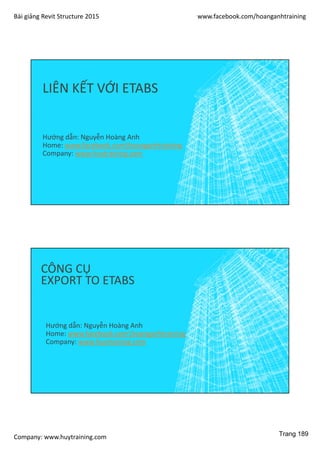 Bài giảng Revit Structure 2015 www.facebook.com/hoanganhtraining
Company: www.huytraining.com
LIÊN KẾT VỚI ETABS
Hướng dẫn: Nguyễn Hoàng Anh
Home: www.facebook.comhoanganhtraining
Company: www.huytraining.com
CÔNG CỤ
EXPORT TO ETABS
Hướng dẫn: Nguyễn Hoàng Anh
Home: www.facebook.comhoanganhtraining
Company: www.huytraining.com
Trang 189
 
