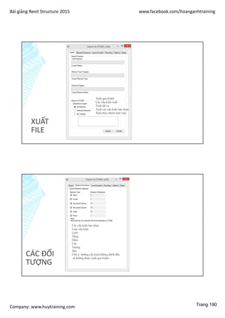 Bài giảng Revit Structure 2015 www.facebook.com/hoanganhtraining
Company: www.huytraining.com
XUẤT
FILE
Xuất qua Etabs
Các cấu kiện xuất
Xuất tất cả
Xuất các cấu kiện lựa chọn
Xuất theo nhóm làm việc
CÁC ĐỐI
TƯỢNG
Các cấu kiện lựa chọn
Loại cấu kiện
Lưới
Tầng
Dầm
Cột
Tường
Sàn
Chú ý: những cấu kiện không đánh đấu
sẽ không được xuất qua Etabs
Trang 190
 