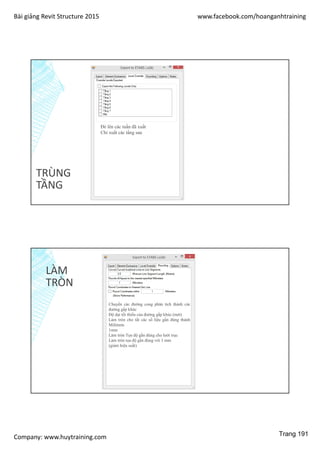Bài giảng Revit Structure 2015 www.facebook.com/hoanganhtraining
Company: www.huytraining.com
TRÙNG
TẦNG
Đè lên các tuần đã xuất
Chỉ xuất các tầng sau
LÀM
TRÒN
Chuyển các đường cong phân tích thành các
đường gấp khúc
Độ dại tối thiểu của đường gấp khúc (mét)
Làm tròn cho tất các số liệu gần đúng thành
Milimets
1mm
Làm tròn Tọa độ gần đúng cho lưới trục
Làm tròn tọa độ gần đúng với 1 mm
(giảm hiệu suất)
Trang 191
 
