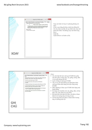 Bài giảng Revit Structure 2015 www.facebook.com/hoanganhtraining
Company: www.huytraining.com
XOAY
Xoay mô hình với trục Z ( phương đướng với
trục)
0 Góc xoay bằng độ (theo chiều kim đồng hồ)
Các tùy chọn sau đây chỉ quy định việc xoay mô
hình trên Etabs. Nó không xoay mô hình trong
Revit
Xuất file
Xuất ID Revit và Etabs ra file
GHI
CHÚ
Chú ý
 Các cấu kiện kết cấu xuất qua ETABS bao gồm:
sàn (bao gồm ô trống sàn), cột, giằng, tường, dầm
và các giải phóng liên kết
 Lưới và tầng sẽ xuất qua ETABS
 Tất cả các cấu kiện không xác định được được
xuất qua Etbas dưới dạng cấu kiện rỗng trong
ETABS
 Dầm nghiêng sẽ được qua ETABS dưới dạng một
thanh giằng
 Sử dụng các Famililes cho cột, giằng, dầm, sẽ bảo
đảm việc xuất chính xác qua Etbas
 Bê tông hình chữ nhật cho dầm, cột phải có tham
biến b và h tương ứng với rộng và cao
 Cột bê tông hình tròn phải có tham biến b tương
ứng với đường kính cột
Trang 192
 