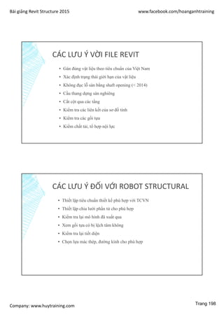 Bài giảng Revit Structure 2015 www.facebook.com/hoanganhtraining
Company: www.huytraining.com
CÁC LƯU Ý VỜI FILE REVIT
▪ Gán đúng vật liệu theo tiêu chuẩn của Việt Nam
▪ Xác định trạng thái giới hạn của vật liệu
▪ Không đục lỗ sàn bằng shaft opening (< 2014)
▪ Cầu thang dựng sàn nghiêng
▪ Cắt cột qua các tầng
▪ Kiểm tra các liên kết của sơ đồ tính
▪ Kiểm tra các gối tựa
▪ Kiểm chất tải, tổ hợp nội lực
CÁC LƯU Ý ĐỐI VỚI ROBOT STRUCTURAL
▪ Thiết lập tiêu chuẩn thiết kế phù hợp với TCVN
▪ Thiết lập chia lưới phần tử cho phù hợp
▪ Kiểm tra lại mô hình đã xuất qua
▪ Xem gối tựa có bị lệch tâm không
▪ Kiểm tra lại tiết diện
▪ Chọn lựa mác thép, đường kính cho phù hợp
Trang 198
 