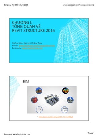 Bài giảng Revit Structure 2015 www.facebook.com/hoanganhtraining
Company: www.huytraining.com
CHƯƠNG I:
TỔNG QUAN VỀ
REVIT STRUCTURE 2015
Hướng dẫn: Nguyễn Hoàng Anh
Home: www.facebook.comhoanganhtraining
Company: www.huytraining.com
BIM
▪ https://www.youtube.com/watch?v=U2-rw3M3hgk
Trang 1
 
