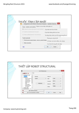 Bài giảng Revit Structure 2015 www.facebook.com/hoanganhtraining
Company: www.huytraining.com
THUỘC TÍNH CẬP NHẬT
Cập nhật toàn bộ mô hình
Cập nhật những phần lựa chọn
Tự động hiệu chỉnh các đối tượng trong Revit
Phạm vi và sự hiệu chỉnh gồm có
Phương án chuyển đổi
Cốt thép vào dự án (dầm, cột, móng)
Các liên kết trong kết cấu thép
THIẾT LẬP ROBOT STRUCTURAL
Trang 200
 