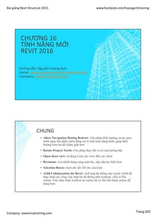 Bài giảng Revit Structure 2015 www.facebook.com/hoanganhtraining
Company: www.huytraining.com
CHƯƠNG 16
TÍNH NĂNG MỚI
REVIT 2016
Hướng dẫn: Nguyễn Hoàng Anh
Home: www.facebook.comhoanganhtraining
Company: www.huytraining.com
CHUNG
▪ Allow Navigation During Redraw: Cho phép điều hướng zoom, pan,
orbit ngay khi phần mềm đang xử lý tính toán dựng hình, giúp điều
hướng trơn tru đỡ chậm giật hơn
▪ Rotate Project North: Cho phép thay đổi vị trí của hướng bắc
▪ Open sheet view: tự động Link các view đến các sheet
▪ Revisions: xóa nhiều hàng cùng một lúc, sắp xếp tùy biến hơn
▪ Selection Boxes: trích chi tiết 3D cho cấu kiện
▪ A360 Collaboration for Revit : tích hợp hệ thống trực tuyến A360 để
thực hiện các công việc hợp tác hệ thống như workset, chia sẻ file
online. Việc thực hiện workset tự online đã có thể tiến hành online dễ
dàng hơn.
Trang 202
 