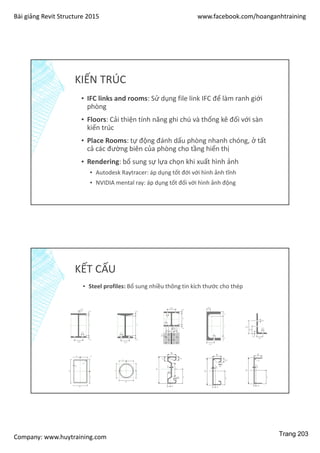 Bài giảng Revit Structure 2015 www.facebook.com/hoanganhtraining
Company: www.huytraining.com
KIẾN TRÚC
▪ IFC links and rooms: Sử dụng file link IFC để làm ranh giới
phòng
▪ Floors: Cải thiện tính năng ghi chú và thống kê đối với sàn
kiến trúc
▪ Place Rooms: tự động đánh dấu phòng nhanh chóng, ở tất
cả các đường biên của phòng cho tầng hiển thị
▪ Rendering: bổ sung sự lựa chọn khi xuất hình ảnh
▪ Autodesk Raytracer: áp dụng tốt đới với hình ảnh tĩnh
▪ NVIDIA mental ray: áp dụng tốt đối với hình ảnh động
KẾT CẤU
▪ Steel profiles: Bổ sung nhiều thông tin kích thước cho thép
Trang 203
 
