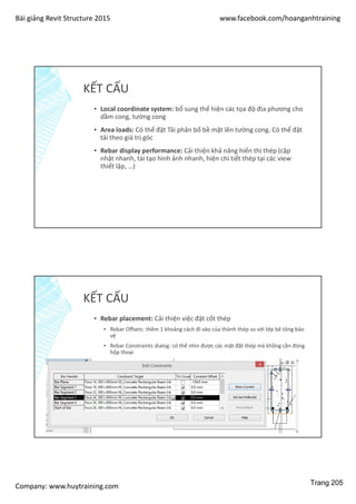 Bài giảng Revit Structure 2015 www.facebook.com/hoanganhtraining
Company: www.huytraining.com
KẾT CẤU
▪ Local coordinate system: bổ sung thể hiện các tọa độ địa phương cho
dầm cong, tường cong
▪ Area loads: Có thể đặt Tải phân bố bề mặt lên tường cong. Có thể đặt
tải theo giá trị góc
▪ Rebar display performance: Cải thiện khả năng hiển thị thép (cập
nhật nhanh, tái tạo hình ảnh nhanh, hiện chi tiết thép tại các view
thiết lập, …)
KẾT CẤU
▪ Rebar placement: Cải thiện việc đặt cốt thép
▪ Rebar Offsets: thêm 1 khoảng cách đi vào của thành thép so với lớp bê tông bảo
vệ
▪ Rebar Constraints dialog: có thể nhìn được các mặt đặt thép mà khồng cần đóng
hộp thoại
Trang 205
 