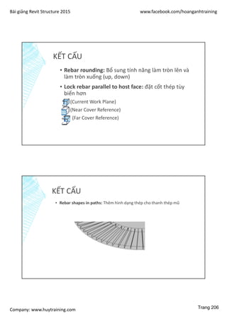 Bài giảng Revit Structure 2015 www.facebook.com/hoanganhtraining
Company: www.huytraining.com
KẾT CẤU
▪ Rebar rounding: Bổ sung tính năng làm tròn lên và
làm tròn xuống (up, down)
▪ Lock rebar parallel to host face: đặt cốt thép tùy
biến hơn
▪ (Current Work Plane)
▪ (Near Cover Reference)
▪ (Far Cover Reference)
KẾT CẤU
▪ Rebar shapes in paths: Thêm hình dạng thép cho thanh thép mũ
Trang 206
 
