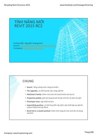 Bài giảng Revit Structure 2015 www.facebook.com/hoanganhtraining
Company: www.huytraining.com
TÍNH NĂNG MỚI
REVIT 2015 RC2
Hướng dẫn: Nguyễn Hoàng Anh
Home: www.facebook.comhoanganhtraining
Company: www.huytraining.com
CHUNG
▪ Search: Tăng cường chức năng tìm kiếm
▪ File upgrades: có thể hủy bỏ việc nâng cấp file
▪ Edit/load a family: thêm nút close khi load family vào dự án
▪ Properties palette: giữ nội dung thanh thuộc tính khi nó dịch chuyển
▪ Pin/Unpin icons: cập nhật nút pin
▪ Import/link position: có thể thay đổi mặc định việc thiết lập tọa độ khi
import CAD/revit vào Revit
▪ Revit link in a closed workset: thêm tính năng ẩn link revit khi sử dụng
workset
Trang 208
 