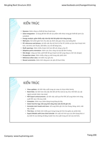 Bài giảng Revit Structure 2015 www.facebook.com/hoanganhtraining
Company: www.huytraining.com
KIẾN TRÚC
▪ Dynamo: thêm công cụ thiết kế theo thuật toán
▪ Solon Integration: sử dụng để liên kết với các phầm mền khác trong gói thiết kế xanh của
autodesk
▪ Energy analysis: giảm thiểu việc tràn bộ nhớ khi phân tích năng lượng
▪ Wall joins: Xử lý đơn giản hơn cho việc xác định việc giao nhau của tường đơn
▪ IFC references and phases: cải tiến việc lấy mô hình từ file IFC (nhiều sự lựa chọn thuộc tính
hơn, mô hình, kích thước, bắt điểm, lưu trữ dễ dàng hơn,
▪ Shaft openings: thêm nhiều thuộc tính hơn đối với công cụ đục lỗ
▪ Adaptive point orientation: thêm các chức năng của tọa độ định hướng
▪ Site design: nâng cao hiệu suất thiết kế quy hoạch (có bổ sung công cụ mới site design)
▪ Perspective views: thêm nhiều công cụ mới trong việc phối cảnh
▪ Reference other view: tìm kiếm mục ghi chú
▪ Reveal constraints: thêm tính năng xem các yếu tố tham khảo
KIẾN TRÚC
▪ View updates: cải tiến hiệu suất trong các view có chứa nhiều family
▪ Revit links: Cải tiến hơn nữa việc liên kết vời file revit (ví dụ như: thể hiển các vật
ngoài outside hoặc crop view)
▪ PDF Export enhancements: cải tiến việc xuất qua file PDF, bổ sung thêm tính năng
xuất PDF vào 1 file duy nhất
▪ Schedules: thêm mục thêm bảng trong bảng dự liệu
▪ Select host for tags: bổ sung tính năng chọn vật chủ khi ghi chú
▪ Annotate stair treads and risers: bổ sung thêm ghi chú cầu thang, bảng, cánh, mặt
bật, số bật
▪ Thin lines: cải thiện tính nhất quan trong trong nét thin line giữa các phiên bản
▪ Export Models with Lines that Coincide: khi xuất mô hình qua các định dạng khác ví
dụ CAD thì các đường vẽ bằng model line cho xuất trùng với nét của mô hình,
Trang 209
 
