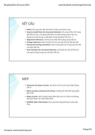 Bài giảng Revit Structure 2015 www.facebook.com/hoanganhtraining
Company: www.huytraining.com
KẾT CẤU
▪ Rebar: bổ sung việc đặt cốt thép ở nhiều view khác nhau
▪ Snap to model lines for structural elements: bổ sung nhiều tính năng
bắt điểm (ví dụ: cho phép bắt điểm các đối tượng import vào mà
không cần phải bung ra, bắt điểm tròng 3D được tốt hơn,…)
▪ Alignment reference: có thể joint nhiều đối tượng cùng một lúc
▪ Change reference: thêm thuộc tính cho các yếu tố thay đổi liên kết
▪ Structural framing orientation: định hướng tốt hơn trong việc liên kết
của dầm kết cấu
▪ User interface for structural elements: cải thiện các yếu tố hiển thị
của người dùng trong các cấu kiện kết cấu
MEP
▪ Sequence for power circuits: xác định trình tự cho mạch điện được
tạo ra
▪ Most recently used panel circuiting: tự động liên kết đến bảng điện
gần nhất
▪ Move circuits: dịch chuyển mạch điện đến các vị trí khác mà không
làm gián đoạn các mạch điện khác
▪ ASHRAE table information: bổ sung thêm bảng thông tin phụ kiện
ống
Trang 210
 