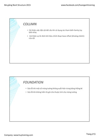 Bài giảng Revit Structure 2015 www.facebook.com/hoanganhtraining
Company: www.huytraining.com
COLUMN
▪ Cải thiện việc đặt cột kết cấu khi sử dụng các tham biến family tùy
biến khác
▪ Cải thiện sự ổn định khi hiệu chỉnh đoạn base offset (khoảng chênh)
của cột
FOUNDATION
▪ Sửa lỗi khi một số móng tường không xuất hiện trong bảng thống kê
▪ Sửa lỗi khi không hiển thị ghi chú thuộc tính cho móng tường
Trang 213
 