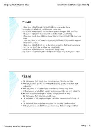 Bài giảng Revit Structure 2015 www.facebook.com/hoanganhtraining
Company: www.huytraining.com
REBAR
▪ Khắc phục một số hình ảnh thép khi đặt thép trong cấu thang
▪ Cải thiện một số vấn đề khi hiệu chỉnh group thép
▪ Khắc phục một số vấn đề khi hiệu chỉnh một số thông tin hình ảnh thép
▪ Khắc phục một số lỗi khi điều chỉnh host (điểm đặt) khi đặt thép
▪ Khắc phục khi sử dụng Edit type trong khi chọn thanh thép khi đặt thép hoạt
động
▪ Khắc phục một số vấn đề hiển thị phương phụ đối với thép lưới và thép mủ
khi thể hiện ký hiệu
▪ Khắc phục một số vấn đề khi sử dụng lệnh array trên đường dài cung trong
▪ Sửa các vấn đề cốt đai bị chồng kéo móc khi đặt
▪ Khắc phục một số cảnh báo khi đi thép ở móng tường
▪ Khắc phục khi xác định và hình ảnh hiển thị khi sử dụng multi-planar rebar
REBAR
▪ Cải thiện sự ổn định khi sử dụng tính năng phác thảo cho cây thép
▪ Khắc phục vấn đề ghi chú nhóm thép khi sử dụng ghi chú nhiều hơn một
nhãn thép
▪ Khắc phục một số vấn đề hiển thị khi thể hiện tấm lưới thép ở sàn
▪ Khắc phục một số vấn đề đồ họa khi phóng to thu nhỏ ở các vị trí móc thép
▪ Xác định được hiện tượng tràn bộ nhớ trong quá trình vẽ thép
▪ Cải thiện sự ổn định khi chỉnh sửa cốt thép
▪ Cải thiện một số vấn đề gán thông tin cho thuộc tính thanh thép ở mặt cắt
cột
▪ Cải thiện tình trạng mất bảng thuộc tính sau khi đóng tất cả mô hình
▪ Khắc phục một số vấn đề khi chuyển thanh thép đa điểm sang đuôi DWG
Trang 215
 