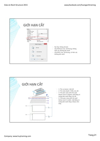 Giáo án Revit Structure 2015 www,facebook.com/hoanganhtraining
Company: www.huytraining.com
GIỚI HẠN CẮT
- No Clip: không cắt xén
- Clip Without Line: cắt khung, không
hiện các đường bên dưới
- Clip With Line: cắt khung, có hiện các
đường bên dưới
GIỚI HẠN CẮT
- 1: The cut plane: mặt cắt
- 2: The view depth: Chiều sâu cắt
- 3: The plan view with the wall
below Level 3 clipped: mặt bằng có
tường bên dưới tầng 3 bị cắt
- 4: Tthe plan view with the wall
below Level 3 visible: mặt bằng có
tường bên dưới tầng 3 được nhìn
thấy
Trang 21
 