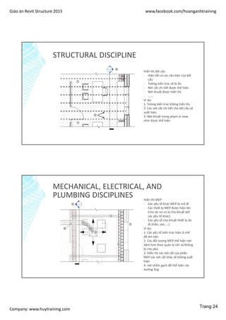 Giáo án Revit Structure 2015 www,facebook.com/hoanganhtraining
Company: www.huytraining.com
STRUCTURAL DISCIPLINE
Hiển thị kết cấu
- Hiện tất cả các cấu kiện của kết
cấu
- Tường kiến trúc sẽ bị ẩn
- Nét cắt chi tiết được thể hiện
- Nét khuất được hiển thị
- …….
Ví dụ:
1: Tường kiến trúc không hiển thị.
2: Các nét cắt chi tiết cho kết cấu sẽ
xuất hiện
3: Nét khuất trong phạm vi view
nhìn được thể hiện
MECHANICAL, ELECTRICAL, AND
PLUMBING DISCIPLINES Hiển thị MEP
- Các yếu tố khác MEP bị mở đi
- Các thiết bị MEP được hiện lên
(cho dù nó có bị che khuất bởi
các yếu tố khác)
- Các yếu tố che khuất thiết bị ẩn
đi (trần, sàn, …)
Ví dụ:
1: Các yếu tố kiến trúc hiện ở chế
độ âm bản
2: Các đối tượng MEP thể hiện nét
dậm hơn theo quản lý nét và không
bị che phủ
3: Hiển thị các nét cắt của phần
MEP các nét cắt khác sẽ không xuất
hiện
4: nét chẩm gạch để thể hiện các
dường ống
Trang 24
 