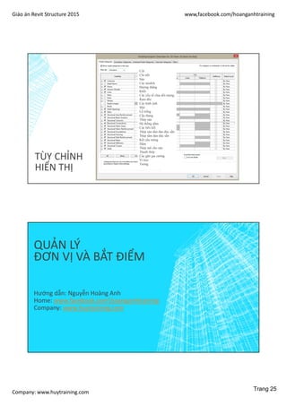 Giáo án Revit Structure 2015 www,facebook.com/hoanganhtraining
Company: www.huytraining.com
TÙY CHỈNH
HIỂN THỊ
Cột
Chi tiết
Sàn
Các models
Đường thẳng
Khối
Các yếu tố chia đối tượng
Ram đốc
Các hình ảnh
Mái
Lỗ trống
Cầu thang
Thép sàn
Hệ thống dầm
Các liên kết
Thép sàn tấm đan đúc sẵn
Thép tấm đan đúc sẵn
Kết cấu móng
Dầm
Thép mũ cho sàn
Thanh thép
Các gân gia cường
Vì kèo
Tường
QUẢN LÝ
ĐƠN VỊ VÀ BẮT ĐIỂM
Hướng dẫn: Nguyễn Hoàng Anh
Home: www.facebook.comhoanganhtraining
Company: www.huytraining.com
Trang 25
 