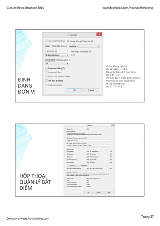Giáo án Revit Structure 2015 www,facebook.com/hoanganhtraining
Company: www.huytraining.com
ĐỊNH
DẠNG
ĐƠN VỊ
Sử dụng đơn vị theo dự án
Thiết lập đơn vị
Làm tròn số Thể hiện làm tròn số
Ký hiệu đơn vị
Số 0 sẽ không hiển thị
VD: 123,400 => 123,4
Không thể hiện số 0 theo hệ in
VD: 0’4” => 4”
Thể hiện dấu + trước giá trị dương
Nhóm các số theo hàng nghìn
Bỏ các khoảng cách
VD: 1 ‘ – 2 “ => 1’-2”
HỘP THOẠI
QUẢN LÝ BẮT
ĐIỂM
Trang 27
 