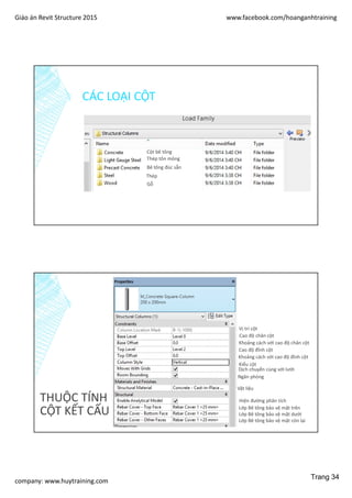 Giáo án Revit Structure 2015 www.facebook.com/hoanganhtraining
company: www.huytraining.com
CÁC LOẠI CỘT
Cột bê tông
Thép tôn mỏng
Bê tông đúc sẵn
Thép
Gỗ
THUỘC TÍNH
CỘT KẾT CẤU
Vị trí cột
Cao độ chân cột
Khoảng cách với cao độ chân cột
Cao độ đỉnh cột
Khoảng cách với cao độ đỉnh cột
Kiểu cột
Dịch chuyển cùng với lưới
Ngăn phòng
Vật liệu
Hiện đường phân tích
Lớp Bê tông bảo vệ mặt trên
Lớp Bê tông bảo vệ mặt dưới
Lớp Bê tông bảo vệ mặt còn lại
Trang 34
 