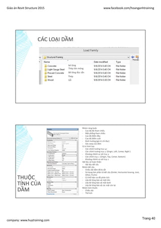Giáo án Revit Structure 2015 www.facebook.com/hoanganhtraining
company: www.huytraining.com
CÁC LOẠI DẦM
bê tông
Thép tôn mỏng
Bê tông đúc sẵn
Thép
Gỗ
THUỘC
TÍNH CỦA
DẦM
Nhóm ràng buộc
- Cao độ độ tham chiếu
- Mặt phẳng tham chiếu
- Cao độ điểm đầu
- Cao độ điểm cuối
- Định hướng (giá trị chỉ đọc)
- Góc xoay của dầm
Vị trí hình học
- Căn chỉnh hướng trục y,z
- Căn chỉnh hướng trục y (Origin, Left, Center, Right )
- Khoảng chênh so với trục y
- Căn chỉnh trục z (Origin, Top, Center, Bottom)
- Khoảng chênh so với trục z
Vật liệu và hoàn thiện
- Vật liệu kết cấu
Nhóm kết cấu
- Chiều dài dầm đã bị cắt
- Sử dụng làm phần tử kết cấu (Girder, Horizontal bracing, Joist,
Other, Purlin)
- Có thể hiện sơ đồ phân tích
- Lớp bê tông bảo vệ mặt trên
- Lớp bê tông bảo vệ mặt dưới
- Lớp bê tông bảo vệ các mặt còn lại
Nhóm kích thước
- Chiều dài
- Thể tích
Trang 40
 