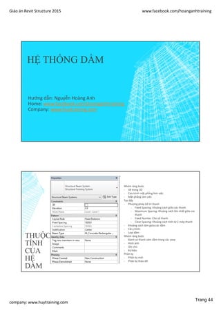 Giáo án Revit Structure 2015 www.facebook.com/hoanganhtraining
company: www.huytraining.com
HỆ THỐNG DẦM
Hướng dẫn: Nguyễn Hoàng Anh
Home: www.facebook.comhoanganhtraining
Company: www.huytraining.com
THUỘC
TÍNH
CỦA
HỆ
DẦM
Nhóm ràng buộc
- Vẽ trong 3D
- Cao trình mặt phẳng làm việc
- Mặt phẳng làm viêc
Tạo dãy
- Phương pháp bố trí thanh
- Fixed Spacing: Khoảng cách giữa các thanh
- Maximum Spacing: Khoảng cách lớn nhất giữa các
thanh
- Fixed Numbe: Cho số thanh
- Clear Spacing: Khoảng cách tính từ 2 mép thanh
- Khoảng cách tâm giứa các dầm
- Căn chỉnh:
- Loại dầm
Nhóm ràng buộc
- Đánh só thành viên dầm trong các view
- Hình ảnh
- Ghi chú
- Ký hiệu
Phân kỳ
- Phân kỳ mới
- Phân kỳ tháo dỡ
Trang 44
 