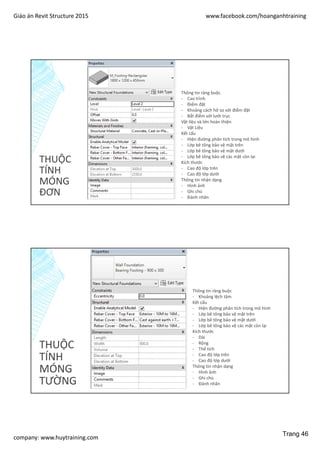 Giáo án Revit Structure 2015 www.facebook.com/hoanganhtraining
company: www.huytraining.com
THUỘC
TÍNH
MÓNG
ĐƠN
Thông tin ràng buộc
- Cao trình
- Điểm đặt
- Khoảng cách hở so với điểm đặt
- Bắt điểm với lưới trục
Vật liệu và lớn hoàn thiện
- Vật Liệu
Kết cấu
- Hiện đường phân tích trong mô hình
- Lớp bê tông bảo vệ mặt trên
- Lớp bê tông bảo vệ mặt dưới
- Lớp bê tông bảo vệ các mặt còn lại
Kích thước
- Cao độ lớp trên
- Cao độ lớp dưới
Thông tin nhận dạng
- Hình ảnh
- Ghi chú
- Đánh nhãn
THUỘC
TÍNH
MÓNG
TƯỜNG
Thông tin ràng buộc
- Khoảng lệch tâm
Kết cấu
- Hiện đường phân tích trong mô hình
- Lớp bê tông bảo vệ mặt trên
- Lớp bê tông bảo vệ mặt dưới
- Lớp bê tông bảo vệ các mặt còn lại
Kích thước
- Dài
- Rộng
- Thể tích
- Cao độ lớp trên
- Cao độ lớp dưới
Thông tin nhận dạng
- Hình ảnh
- Ghi chú
- Đánh nhãn
Trang 46
 
