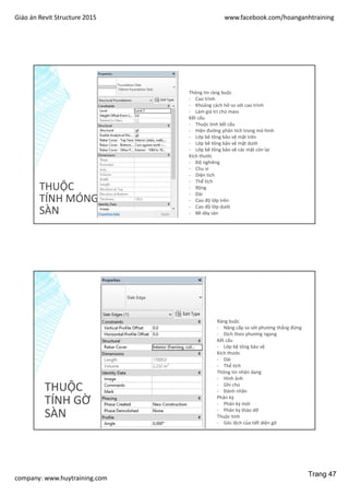 Giáo án Revit Structure 2015 www.facebook.com/hoanganhtraining
company: www.huytraining.com
THUỘC
TÍNH MÓNG
SÀN
Thông tin ràng buộc
- Cao trình
- Khoảng cách hở so với cao trình
- Làm giá trị cho mass
Kết cấu
- Thuộc tính kết cấu
- Hiện đường phân tích trong mô hình
- Lớp bê tông bảo vệ mặt trên
- Lớp bê tông bảo vệ mặt dưới
- Lớp bê tông bảo vệ các mặt còn lại
Kích thước
- Độ nghiêng
- Chu vi
- Diện tích
- Thể tích
- Rộng
- Dài
- Cao độ lớp trên
- Cao độ lớp dưới
- Bề dày sàn
THUỘC
TÍNH GỜ
SÀN
Ràng buộc
- Nâng cấp so với phương thẳng đứng
- Dịch theo phương ngang
Kết cấu
- Lớp bệ tông bảo vệ
Kích thước
- Dài
- Thể tích
Thông tin nhận dạng
- Hình ảnh
- Ghi chú
- Đánh nhãn
Phân kỳ
- Phân kỳ mới
- Phân kỳ tháo dỡ
Thuộc tính
- Góc lệch của tiết diện gờ
Trang 47
 
