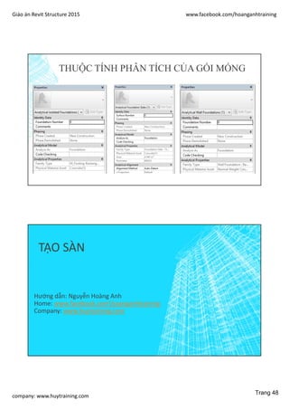 Giáo án Revit Structure 2015 www.facebook.com/hoanganhtraining
company: www.huytraining.com
THUỘC TÍNH PHÂN TÍCH CỦA GỐI MÓNG
TẠO SÀN
Hướng dẫn: Nguyễn Hoàng Anh
Home: www.facebook.comhoanganhtraining
Company: www.huytraining.com
Trang 48
 